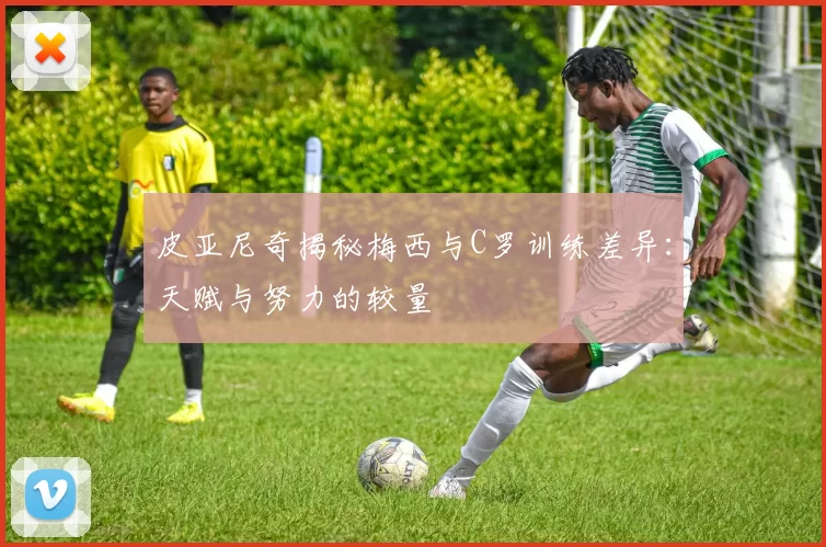 皮亚尼奇揭秘梅西与C罗训练差异：天赋与努力的较量