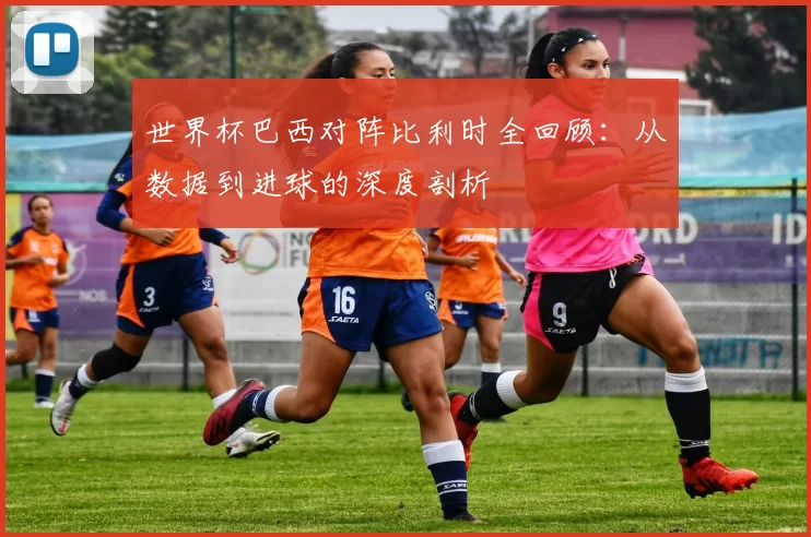 世界杯巴西对阵比利时全回顾:从数据到进球的深度剖析