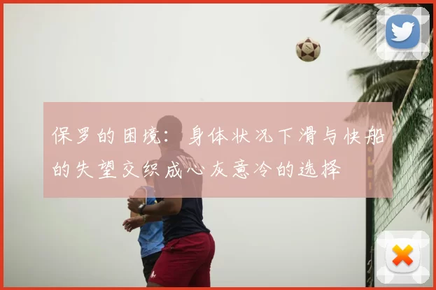 保罗的困境:身体状况下滑与快船的失望交织成心灰意冷的选择