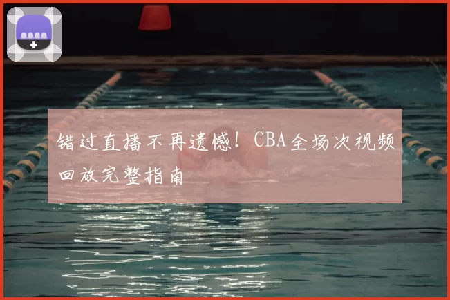 错过直播不再遗憾！CBA全场次视频回放完整指南