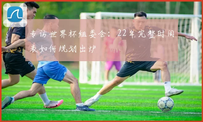专访世界杯组委会：22年完整时间表如何规划出炉